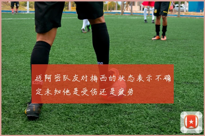 迈阿密队友对梅西的状态表示不确定未知他是受伤还是疲劳