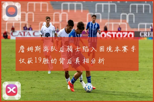 詹姆斯离队后骑士陷入困境本赛季仅获19胜的背后真相分析