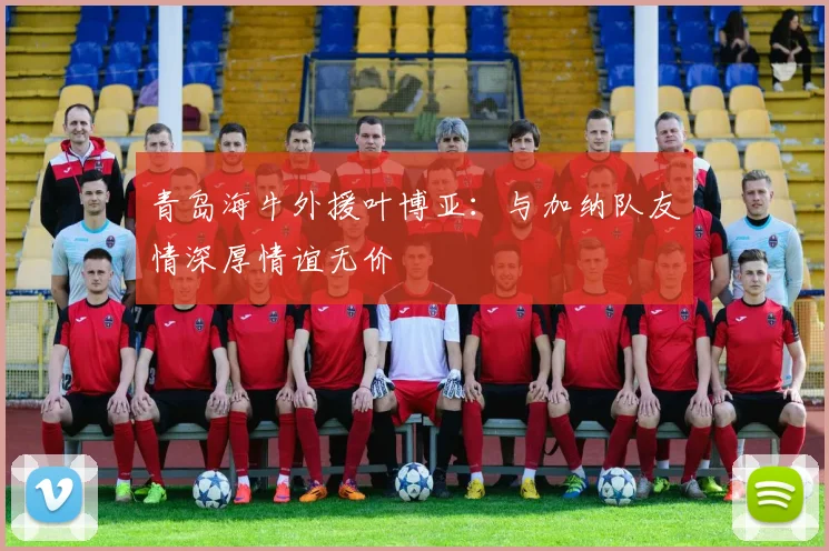 青岛海牛外援叶博亚：与加纳队友情深厚情谊无价