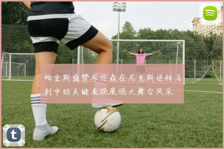 帕金斯盛赞布伦森在尼克斯逆转马刺中的关键表现展现大舞台风采