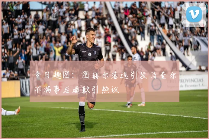 今日趣图：图赫尔落选引发马奎尔不满事后道歉引热议