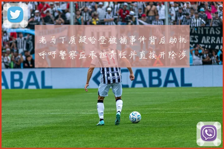 老马丁质疑哈登被捕事件背后动机呼吁警察应承担责任并直接开除涉事人员