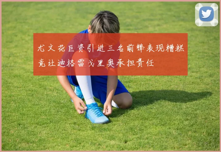 尤文花巨资引进三名前锋表现糟糕竟让迪格雷戈里奥承担责任