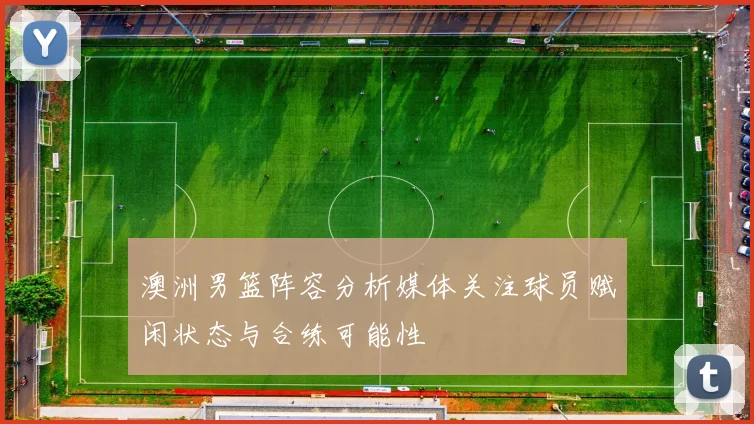 澳洲男篮阵容分析媒体关注球员赋闲状态与合练可能性