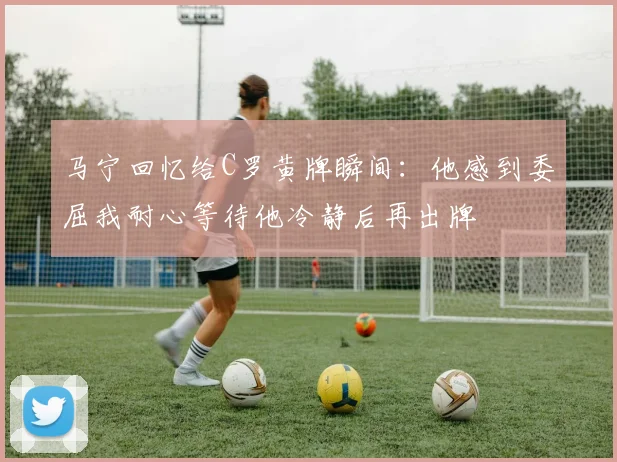 马宁回忆给C罗黄牌瞬间：他感到委屈我耐心等待他冷静后再出牌