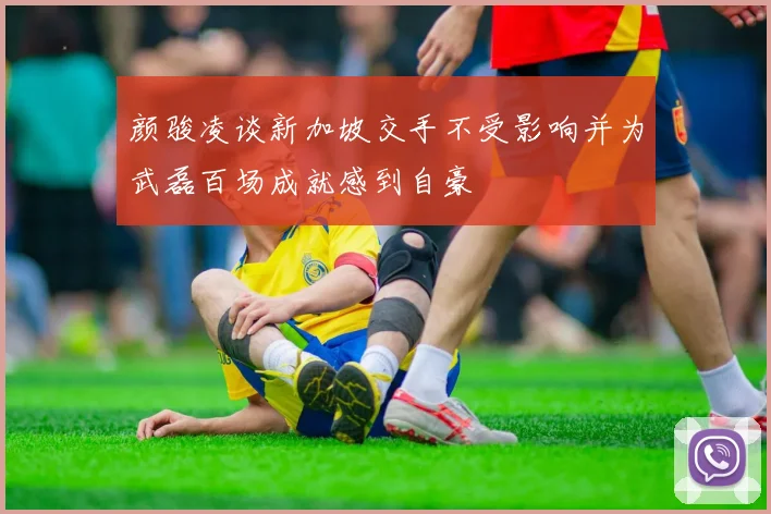颜骏凌谈新加坡交手不受影响并为武磊百场成就感到自豪