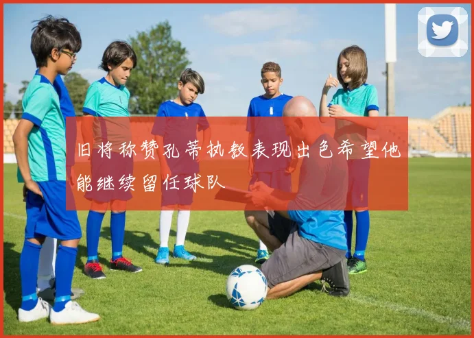 旧将称赞孔蒂执教表现出色希望他能继续留任球队