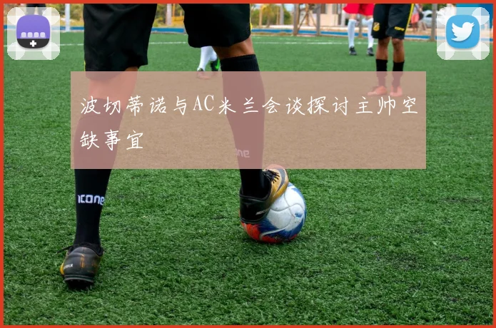 波切蒂诺与AC米兰会谈探讨主帅空缺事宜
