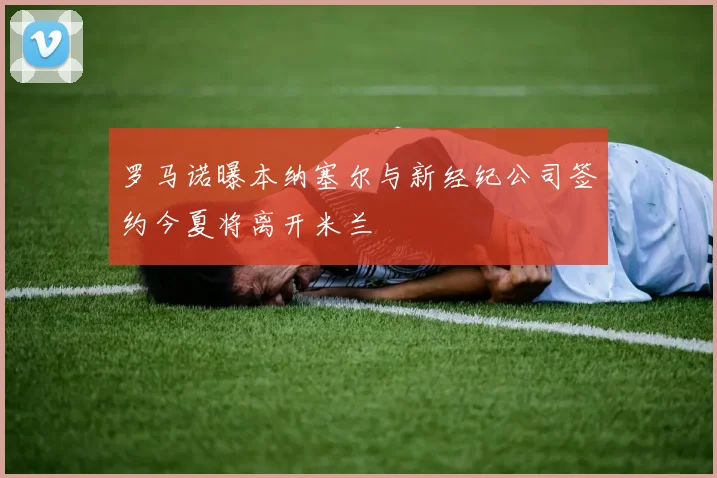 罗马诺曝本纳塞尔与新经纪公司签约今夏将离开米兰