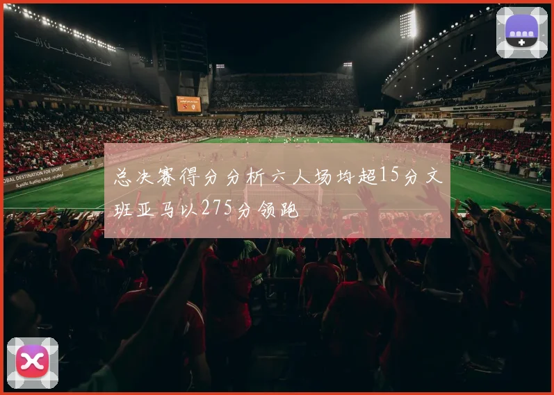 总决赛得分分析六人场均超15分文班亚马以275分领跑