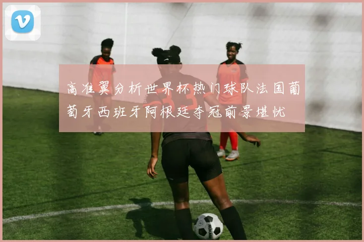 高准翼分析世界杯热门球队法国葡萄牙西班牙阿根廷夺冠前景堪忧