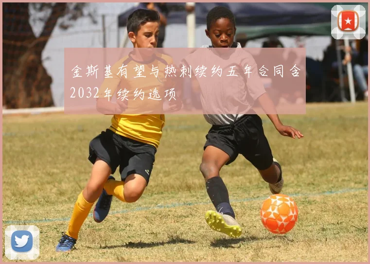 金斯基有望与热刺续约五年合同含2032年续约选项