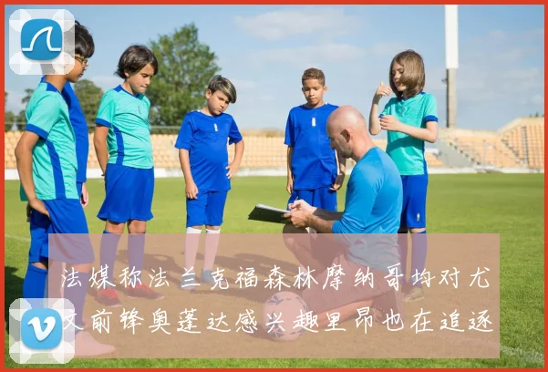 法媒称法兰克福森林摩纳哥均对尤文前锋奥蓬达感兴趣里昂也在追逐他
